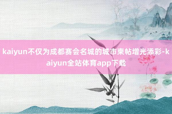 kaiyun不仅为成都赛会名城的城市柬帖增光添彩-kaiyun全站体育app下载