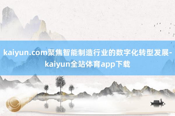 kaiyun.com聚焦智能制造行业的数字化转型发展-kaiyun全站体育app下载