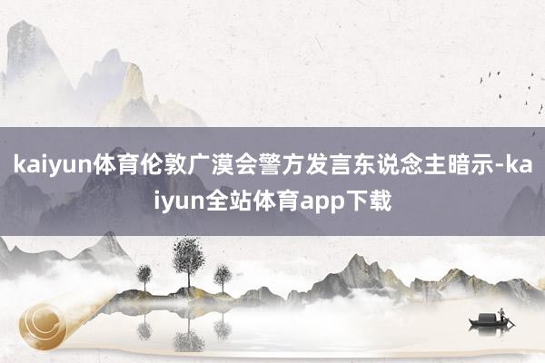 kaiyun体育伦敦广漠会警方发言东说念主暗示-kaiyun全站体育app下载