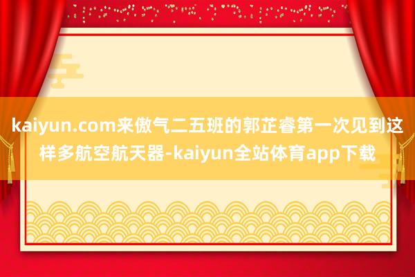 kaiyun.com来傲气二五班的郭芷睿第一次见到这样多航空航天器-kaiyun全站体育app下载