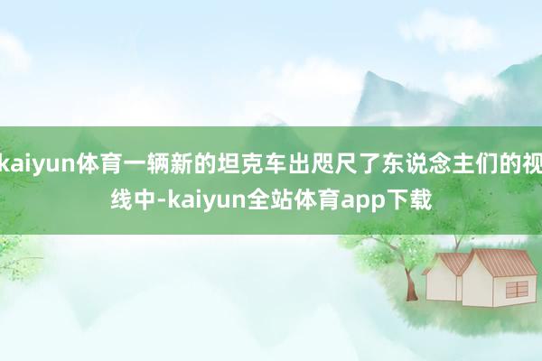 kaiyun体育一辆新的坦克车出咫尺了东说念主们的视线中-kaiyun全站体育app下载