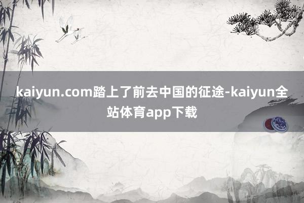 kaiyun.com踏上了前去中国的征途-kaiyun全站体育app下载