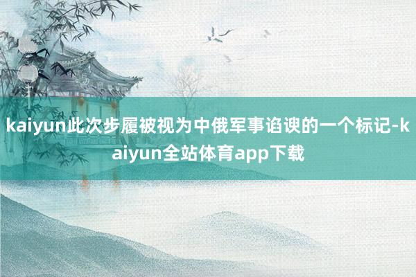 kaiyun此次步履被视为中俄军事谄谀的一个标记-kaiyun全站体育app下载