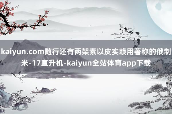 kaiyun.com随行还有两架素以皮实赖用著称的俄制米-17直升机-kaiyun全站体育app下载