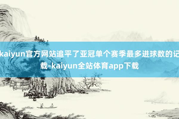 kaiyun官方网站追平了亚冠单个赛季最多进球数的记载-kaiyun全站体育app下载