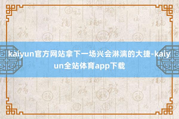 kaiyun官方网站拿下一场兴会淋漓的大捷-kaiyun全站体育app下载