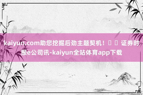 kaiyun.com助您挖掘后劲主题契机！		证券时报e公司讯-kaiyun全站体育app下载