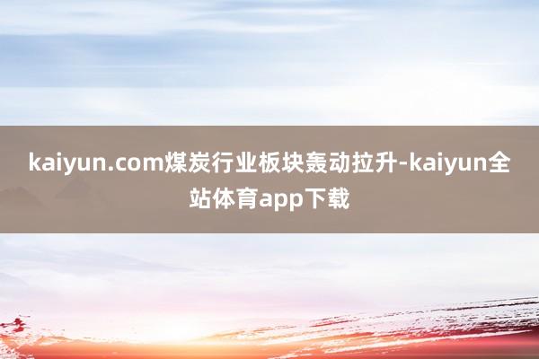 kaiyun.com煤炭行业板块轰动拉升-kaiyun全站体育app下载