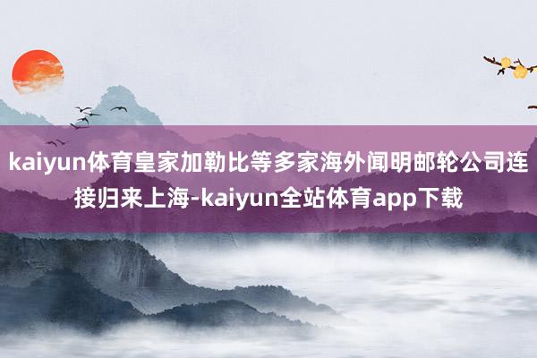 kaiyun体育皇家加勒比等多家海外闻明邮轮公司连接归来上海-kaiyun全站体育app下载