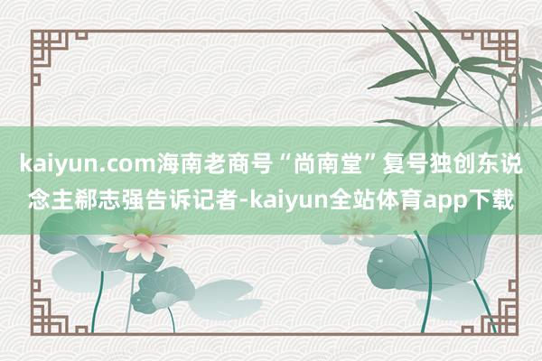 kaiyun.com海南老商号“尚南堂”复号独创东说念主郗志强告诉记者-kaiyun全站体育app下载