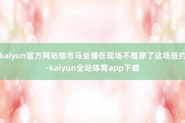 kaiyun官方网站楼市马坐播在现场不雅摩了这场签约-kaiyun全站体育app下载