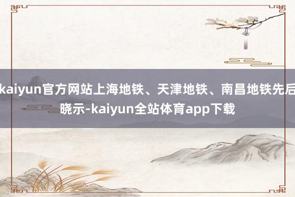 kaiyun官方网站上海地铁、天津地铁、南昌地铁先后晓示-kaiyun全站体育app下载