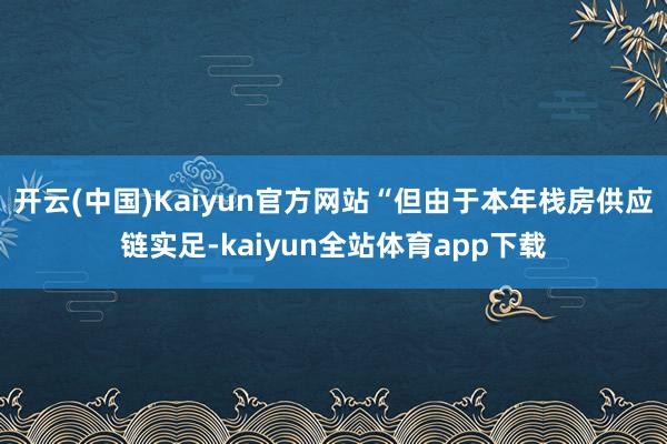 开云(中国)Kaiyun官方网站“但由于本年栈房供应链实足-kaiyun全站体育app下载