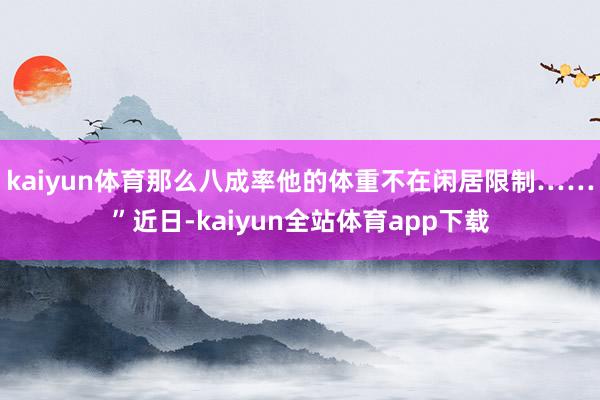 kaiyun体育那么八成率他的体重不在闲居限制……”近日-kaiyun全站体育app下载