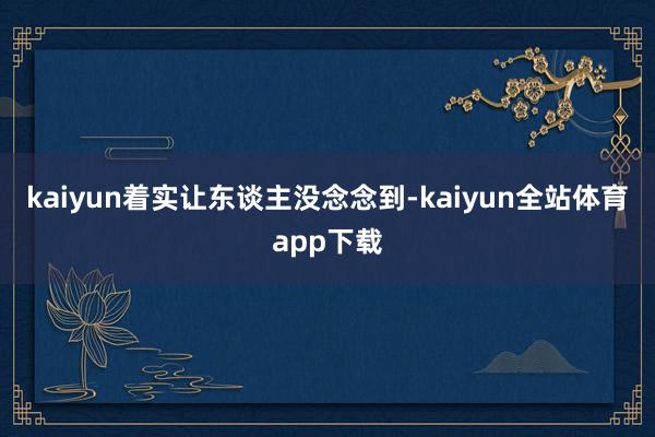 kaiyun着实让东谈主没念念到-kaiyun全站体育app下载