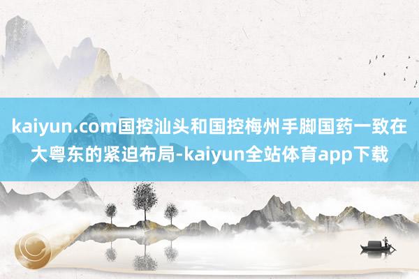 kaiyun.com国控汕头和国控梅州手脚国药一致在大粤东的紧迫布局-kaiyun全站体育app下载