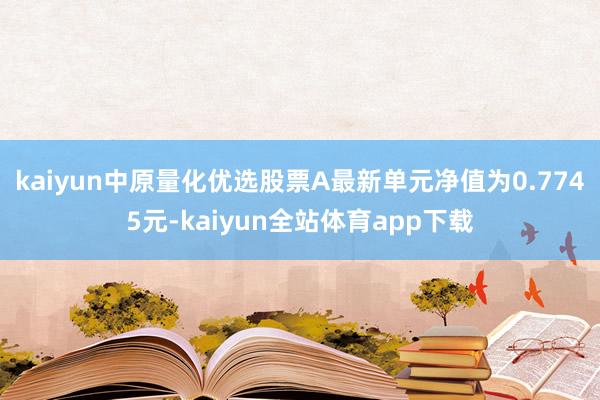 kaiyun中原量化优选股票A最新单元净值为0.7745元-kaiyun全站体育app下载