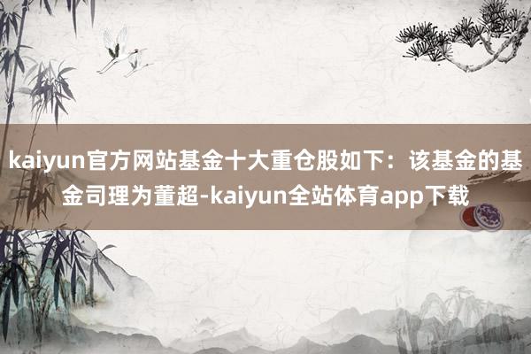 kaiyun官方网站基金十大重仓股如下：该基金的基金司理为董超-kaiyun全站体育app下载