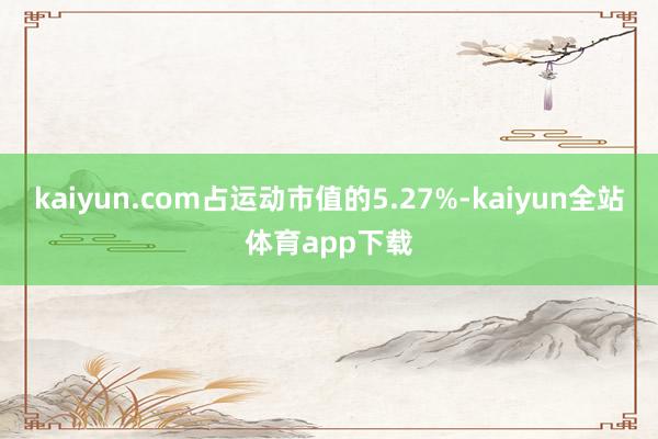 kaiyun.com占运动市值的5.27%-kaiyun全站体育app下载