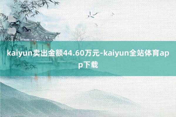 kaiyun卖出金额44.60万元-kaiyun全站体育app下载