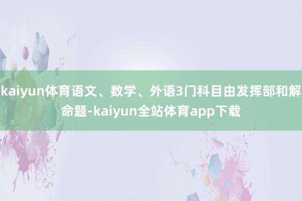 kaiyun体育语文、数学、外语3门科目由发挥部和解命题-kaiyun全站体育app下载