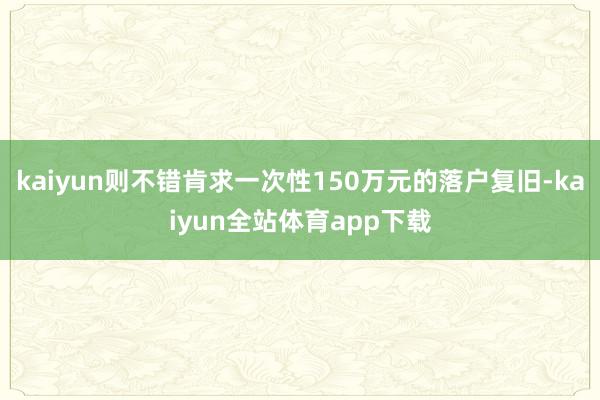 kaiyun则不错肯求一次性150万元的落户复旧-kaiyun全站体育app下载