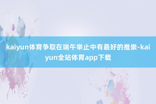 kaiyun体育争取在端午举止中有最好的推崇-kaiyun全站体育app下载