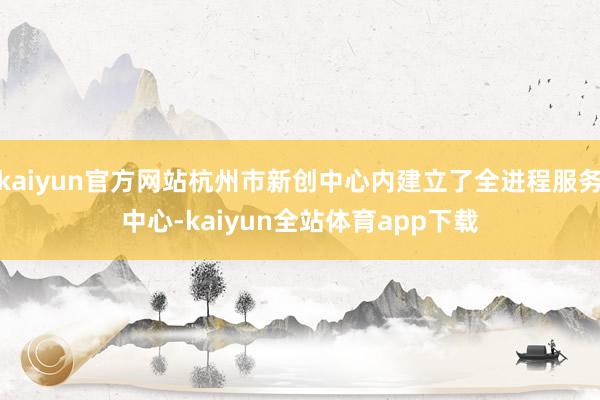 kaiyun官方网站杭州市新创中心内建立了全进程服务中心-kaiyun全站体育app下载