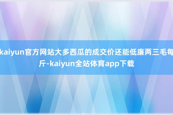 kaiyun官方网站大多西瓜的成交价还能低廉两三毛每斤-kaiyun全站体育app下载