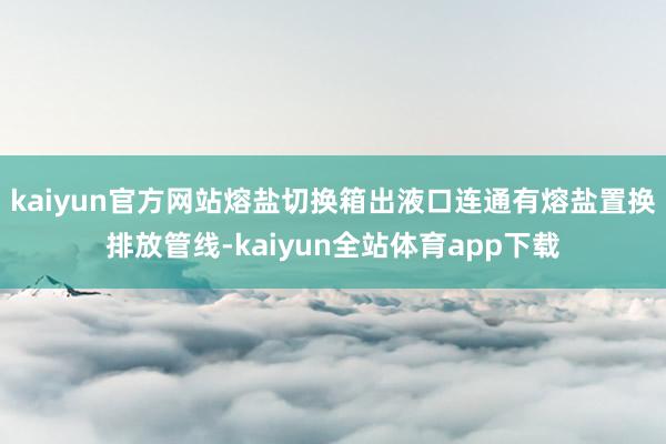 kaiyun官方网站熔盐切换箱出液口连通有熔盐置换排放管线-kaiyun全站体育app下载