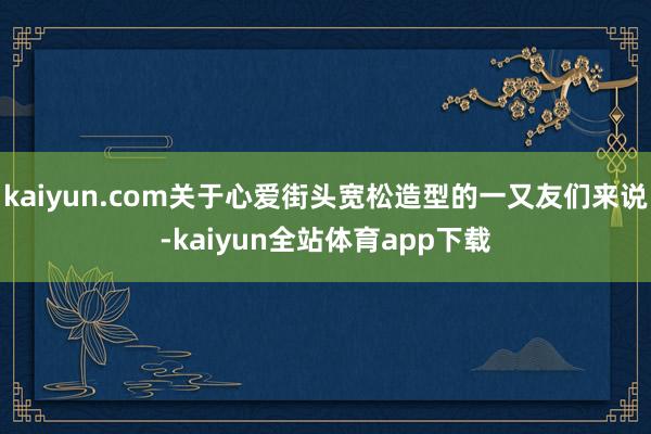 kaiyun.com关于心爱街头宽松造型的一又友们来说-kaiyun全站体育app下载