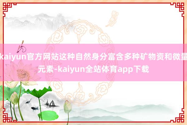 kaiyun官方网站这种自然身分富含多种矿物资和微量元素-kaiyun全站体育app下载