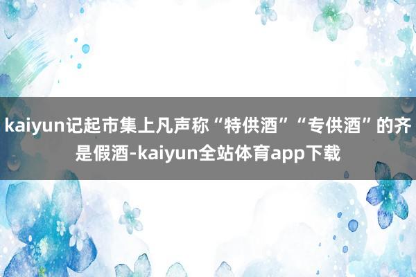 kaiyun记起市集上凡声称“特供酒”“专供酒”的齐是假酒-kaiyun全站体育app下载