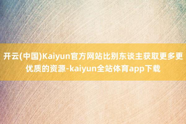 开云(中国)Kaiyun官方网站比别东谈主获取更多更优质的资源-kaiyun全站体育app下载