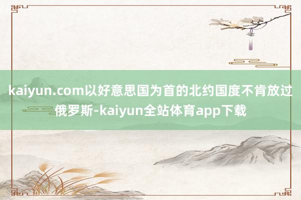 kaiyun.com以好意思国为首的北约国度不肯放过俄罗斯-kaiyun全站体育app下载