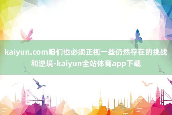 kaiyun.com咱们也必须正视一些仍然存在的挑战和逆境-kaiyun全站体育app下载