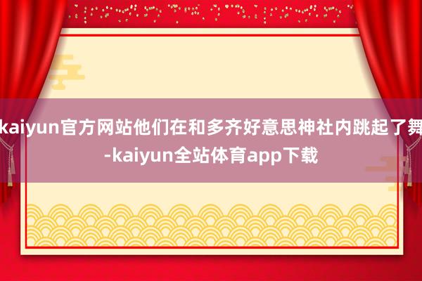 kaiyun官方网站他们在和多齐好意思神社内跳起了舞-kaiyun全站体育app下载