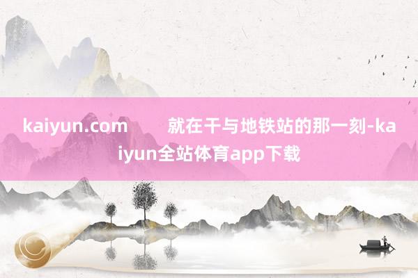 kaiyun.com        就在干与地铁站的那一刻-kaiyun全站体育app下载