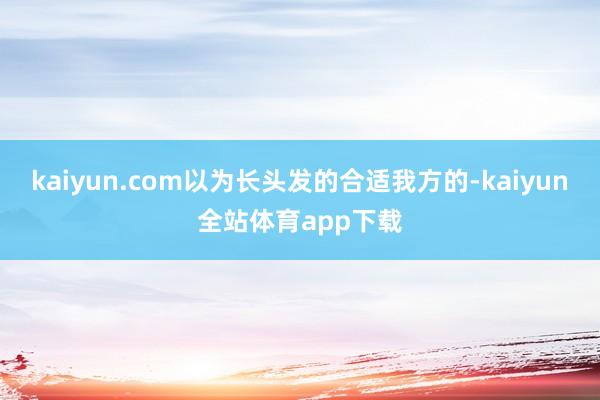 kaiyun.com以为长头发的合适我方的-kaiyun全站体育app下载