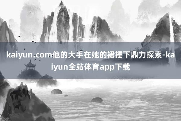 kaiyun.com他的大手在她的裙摆下鼎力探索-kaiyun全站体育app下载