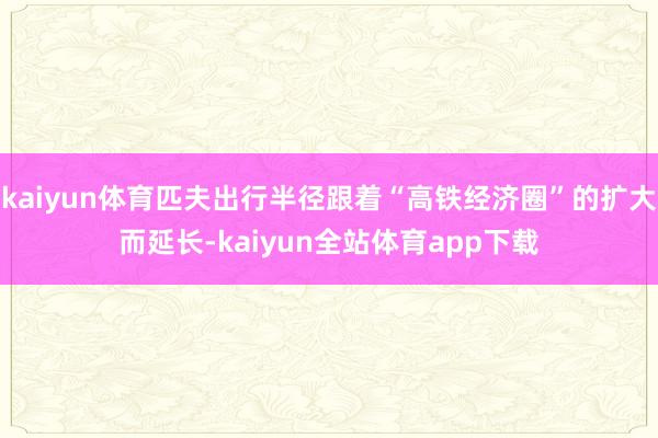 kaiyun体育匹夫出行半径跟着“高铁经济圈”的扩大而延长-kaiyun全站体育app下载