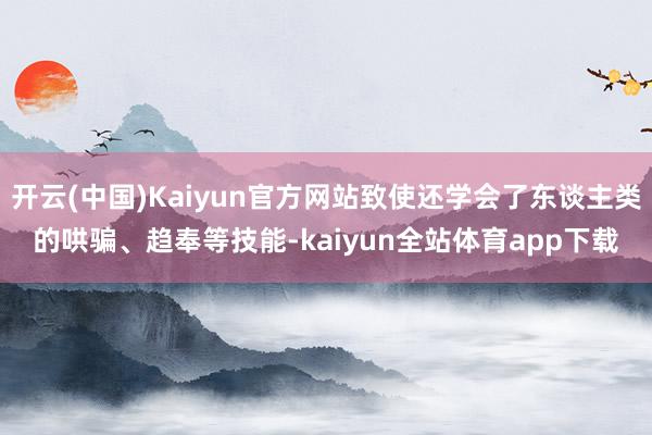 开云(中国)Kaiyun官方网站致使还学会了东谈主类的哄骗、趋奉等技能-kaiyun全站体育app下载