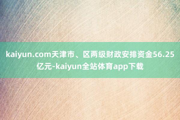 kaiyun.com天津市、区两级财政安排资金56.25亿元-kaiyun全站体育app下载