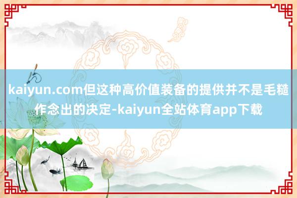 kaiyun.com但这种高价值装备的提供并不是毛糙作念出的决定-kaiyun全站体育app下载