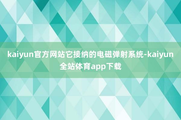 kaiyun官方网站它接纳的电磁弹射系统-kaiyun全站体育app下载