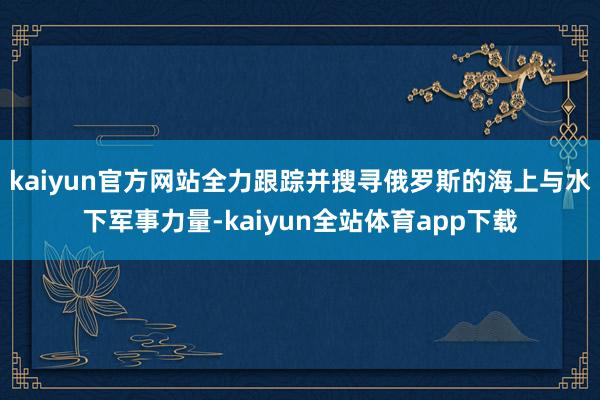 kaiyun官方网站全力跟踪并搜寻俄罗斯的海上与水下军事力量-kaiyun全站体育app下载