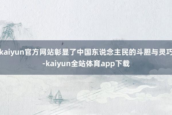 kaiyun官方网站彰显了中国东说念主民的斗胆与灵巧-kaiyun全站体育app下载