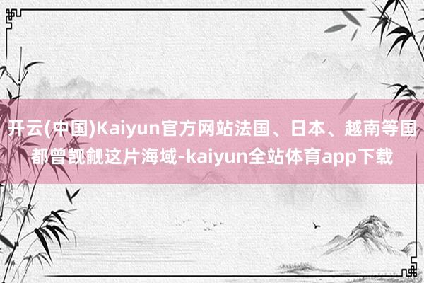 开云(中国)Kaiyun官方网站法国、日本、越南等国都曾觊觎这片海域-kaiyun全站体育app下载