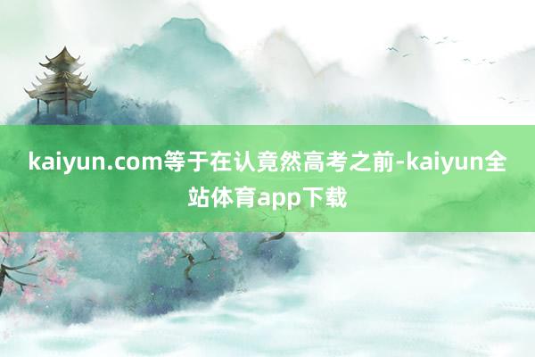 kaiyun.com等于在认竟然高考之前-kaiyun全站体育app下载