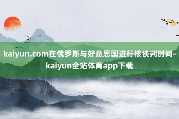 kaiyun.com在俄罗斯与好意思国进行核谈判时间-kaiyun全站体育app下载